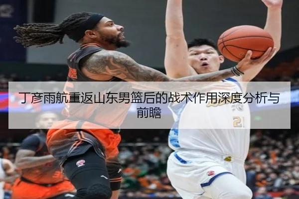 丁彦雨航重返山东男篮后的战术作用深度分析与前瞻